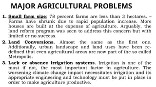 MAJOR AGRICULTURAL PROBLEMS
1. Small farm size; 78 percent farms are less than 3 hectares. –
Farms have shrunk due to rapid population increase. More
houses are built at the expense of agriculture. Arguably, the
land reform program was seen to address this concern but with
limited or no success.
2. Land Conversions. Almost the same as the first one.
Additionally, urban landscape and land uses have been re-
defined that even agricultural areas are now part of the so called
Metropolis.
3. Lack or absence irrigation systems. Irrigation is one of the
most if not, the most important factor in agriculture. The
worsening climate change impact necessitates irrigation and its
appropriate engineering and technology must be put in place in
order to make agriculture productive.
 