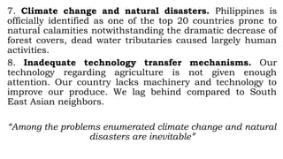 7. Climate change and natural disasters. Philippines is
officially identified as one of the top 20 countries prone to
natural calamities notwithstanding the dramatic decrease of
forest covers, dead water tributaries caused largely human
activities.
8. Inadequate technology transfer mechanisms. Our
technology regarding agriculture is not given enough
attention. Our country lacks machinery and technology to
improve our produce. We lag behind compared to South
East Asian neighbors.
“Among the problems enumerated climate change and natural
disasters are inevitable”
 