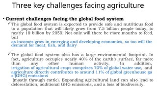 Three key challenges facing agriculture
• Current challenges facing the global food system
The global food system is expected to provide safe and nutritious food
to a population that will likely grow from 7.5 billion people today, to
nearly 10 billion by 2050. Not only will there be more mouths to feed,
but
as incomes grow in emerging and developing economies, so too will the
demand for meat, fish, and dairy
.
The global food system also has a large environmental footprint. In
fact, agriculture occupies nearly 40% of the earth’s surface, far more
than any other human activity. In addition,
irrigation of agricultural crops comprises 70% of global water use, and
agriculture directly contributes to around 11% of global greenhouse ga
s (GHG) emissions
(mostly through cattle). Expanding agricultural land can also lead to
deforestation, additional GHG emissions, and a loss of biodiversity.
 