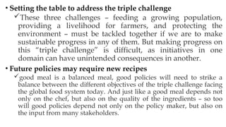 • Setting the table to address the triple challenge
These three challenges – feeding a growing population,
providing a livelihood for farmers, and protecting the
environment – must be tackled together if we are to make
sustainable progress in any of them. But making progress on
this “triple challenge” is difficult, as initiatives in one
domain can have unintended consequences in another.
• Future policies may require new recipes
good meal is a balanced meal, good policies will need to strike a
balance between the different objectives of the triple challenge facing
the global food system today. And just like a good meal depends not
only on the chef, but also on the quality of the ingredients – so too
will good policies depend not only on the policy maker, but also on
the input from many stakeholders.
 