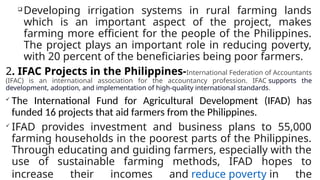 
Developing irrigation systems in rural farming lands
which is an important aspect of the project, makes
farming more efficient for the people of the Philippines.
The project plays an important role in reducing poverty,
with 20 percent of the beneficiaries being poor farmers.
2. IFAC Projects in the Philippines-International Federation of Accountants
(IFAC) is an international association for the accountancy profession. IFAC supports the
development, adoption, and implementation of high-quality international standards.

The International Fund for Agricultural Development (IFAD) has
funded 16 projects that aid farmers from the Philippines.

IFAD provides investment and business plans to 55,000
farming households in the poorest parts of the Philippines.
Through educating and guiding farmers, especially with the
use of sustainable farming methods, IFAD hopes to
increase their incomes and reduce poverty in the
 