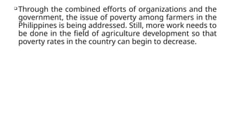 
Through the combined efforts of organizations and the
government, the issue of poverty among farmers in the
Philippines is being addressed. Still, more work needs to
be done in the field of agriculture development so that
poverty rates in the country can begin to decrease.
 