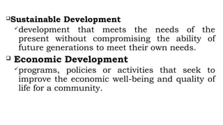 Sustainable Development
development that meets the needs of the
present without compromising the ability of
future generations to meet their own needs.
 Economic Development
programs, policies or activities that seek to
improve the economic well-being and quality of
life for a community.
 