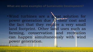 What are some examples of Sustainable Development?
•Wind turbines are a great solution for
power generation due to their cost and
the fact that they require a very small
land footprint. Other land uses such as
farming, conservation and recreation
can happen simultaneously with wind
power generation.
 