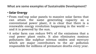 What are some examples of Sustainable Development?
• Solar Energy
• From roof-top solar panels to massive solar farms that
can attain the same generating capacity as a
conventional power plant, it is clear that there is a
renewable energy revolution happening in the world —
and it is powered by the sun.
• A solar farm can reduce 94% of the emissions that a
coal power plant emits. It also eliminates noxious
pollutants like sulphur nitrous oxides and mercury
which are major contributors to the air pollution
responsible for millions of premature deaths every year.
 