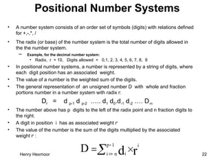 Henry Hexmoor 22
Positional Number Systems
• A number system consists of an order set of symbols (digits) with relations defined
for +,-,*, /
• The radix (or base) of the number system is the total number of digits allowed in
the the number system.
– Example, for the decimal number system:
• Radix, r = 10, Digits allowed = 0,1, 2, 3, 4, 5, 6, 7, 8, 9
• In positional number systems, a number is represented by a string of digits, where
each digit position has an associated weight.
• The value of a number is the weighted sum of the digits.
• The general representation of an unsigned number D with whole and fraction
portions number in a number system with radix r:
Dr = d p-1 d p-2 ….. d1 d0.d-1 d-2 …. D-n
• The number above has p digits to the left of the radix point and n fraction digits to
the right.
• A digit in position i has as associated weight ri
• The value of the number is the sum of the digits multiplied by the associated
weight ri
:
r
d
i
1
p
n
i i
D 




 