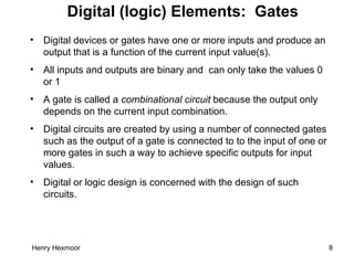 Henry Hexmoor 8
Digital (logic) Elements: Gates
• Digital devices or gates have one or more inputs and produce an
output that is a function of the current input value(s).
• All inputs and outputs are binary and can only take the values 0
or 1
• A gate is called a combinational circuit because the output only
depends on the current input combination.
• Digital circuits are created by using a number of connected gates
such as the output of a gate is connected to to the input of one or
more gates in such a way to achieve specific outputs for input
values.
• Digital or logic design is concerned with the design of such
circuits.
 
