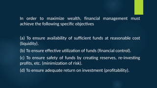 In order to maximize wealth, financial management must
achieve the following specific objectives
(a) To ensure availability of sufficient funds at reasonable cost
(liquidity).
(b) To ensure effective utilization of funds (financial control).
(c) To ensure safety of funds by creating reserves, re-investing
profits, etc. (minimization of risk).
(d) To ensure adequate return on investment (profitability).
 