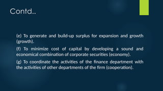 Contd..
(e) To generate and build-up surplus for expansion and growth
(growth).
(f) To minimize cost of capital by developing a sound and
economical combination of corporate securities (economy).
(g) To coordinate the activities of the finance department with
the activities of other departments of the firm (cooperation).
 