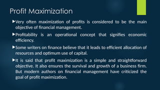 Profit Maximization
Very often maximization of profits is considered to be the main
objective of financial management.
Profitability is an operational concept that signifies economic
efficiency.
Some writers on finance believe that it leads to efficient allocation of
resources and optimum use of capital.
It is said that profit maximization is a simple and straightforward
objective. It also ensures the survival and growth of a business firm.
But modern authors on financial management have criticized the
goal of profit maximization.
 
