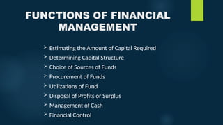 FUNCTIONS OF FINANCIAL
MANAGEMENT
 Estimating the Amount of Capital Required
 Determining Capital Structure
 Choice of Sources of Funds
 Procurement of Funds
 Utilizations of Fund
 Disposal of Profits or Surplus
 Management of Cash
 Financial Control
 