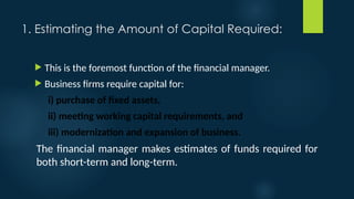 1. Estimating the Amount of Capital Required:
 This is the foremost function of the financial manager.
 Business firms require capital for:
i) purchase of fixed assets,
ii) meeting working capital requirements, and
iii) modernization and expansion of business.
The financial manager makes estimates of funds required for
both short-term and long-term.
 