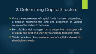 2. Determining Capital Structure:
 Once the requirement of capital funds has been determined,
a decision regarding the kind and proportion of various
sources of funds has to be taken.
 For this, financial manager has to determine the proper mix
of equity and debt and short-term and long-term debt ratio.
 This is done to achieve minimum cost of capital and maximize
shareholders wealth
 