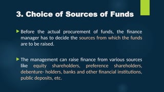 3. Choice of Sources of Funds
 Before the actual procurement of funds, the finance
manager has to decide the sources from which the funds
are to be raised.
 The management can raise finance from various sources
like equity shareholders, preference shareholders,
debenture- holders, banks and other financial institutions,
public deposits, etc.
 