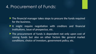 4. Procurement of Funds:
 The financial manager takes steps to procure the funds required
for the business.
 It might require negotiation with creditors and financial
institutions, issue of prospectus, etc.
 The procurement of funds is dependent not only upon cost of
raising funds but also on other factors like general market
conditions, choice of investors, government policy, etc.
 