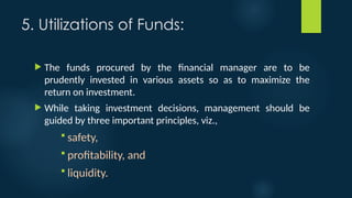 5. Utilizations of Funds:
 The funds procured by the financial manager are to be
prudently invested in various assets so as to maximize the
return on investment.
 While taking investment decisions, management should be
guided by three important principles, viz.,
 safety,
 profitability, and
 liquidity.
 