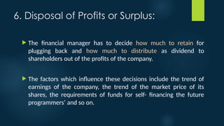 6. Disposal of Profits or Surplus:
 The financial manager has to decide how much to retain for
plugging back and how much to distribute as dividend to
shareholders out of the profits of the company.
 The factors which influence these decisions include the trend of
earnings of the company, the trend of the market price of its
shares, the requirements of funds for self- financing the future
programmers’ and so on.
 