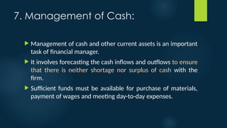 7. Management of Cash:
 Management of cash and other current assets is an important
task of financial manager.
 It involves forecasting the cash inflows and outflows to ensure
that there is neither shortage nor surplus of cash with the
firm.
 Sufficient funds must be available for purchase of materials,
payment of wages and meeting day-to-day expenses.
 