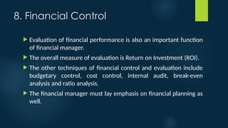 8. Financial Control
 Evaluation of financial performance is also an important function
of financial manager.
 The overall measure of evaluation is Return on Investment (ROI).
 The other techniques of financial control and evaluation include
budgetary control, cost control, internal audit, break-even
analysis and ratio analysis.
 The financial manager must lay emphasis on financial planning as
well.
 