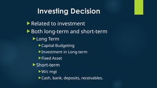 Investing Decision
 Related to investment
 Both long-term and short-term
Long Term
Capital Budgeting
Investment in Long-term
Fixed Asset
Short-term
W/c mgt
Cash, bank, deposits, receivables.
 
