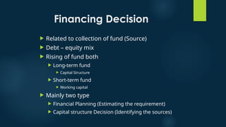 Financing Decision
 Related to collection of fund (Source)
 Debt – equity mix
 Rising of fund both
 Long-term fund
 Capital Structure
 Short-term fund
 Working capital
 Mainly two type
 Financial Planning (Estimating the requirement)
 Capital structure Decision (Identifying the sources)
 