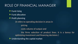 ROLE OF FINANCIAL MANAGER
 Fund rising
 Fund allocation
 Profit planning
(it refers to operating decision in areas in
pricing
costs volume of output and
the firms selection of product lines. it is a bonus for
optimizing investment and financing decisions )
 Understanding the capital market
 