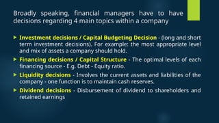 Broadly speaking, financial managers have to have
decisions regarding 4 main topics within a company
 Investment decisions / Capital Budgeting Decision - (long and short
term investment decisions). For example: the most appropriate level
and mix of assets a company should hold.
 Financing decisions / Capital Structure - The optimal levels of each
financing source - E.g. Debt - Equity ratio.
 Liquidity decisions - Involves the current assets and liabilities of the
company - one function is to maintain cash reserves.
 Dividend decisions - Disbursement of dividend to shareholders and
retained earnings
 