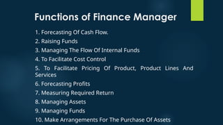 Functions of Finance Manager
1. Forecasting Of Cash Flow.
2. Raising Funds
3. Managing The Flow Of Internal Funds
4. To Facilitate Cost Control
5. To Facilitate Pricing Of Product, Product Lines And
Services
6. Forecasting Profits
7. Measuring Required Return
8. Managing Assets
9. Managing Funds
10. Make Arrangements For The Purchase Of Assets
 