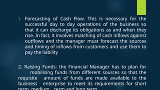 1. Forecasting of Cash Flow. This is necessary for the
successful day to day operations of the business so
that it can discharge its obligations as and when they
rise. In fact, it involves matching of cash inflows against
outflows and the manager must forecast the sources
and timing of inflows from customers and use them to
pay the liability
2. Raising Funds: the Financial Manager has to plan for
mobilising funds from different sources so that the
requisite amount of funds are made available to the
business enterprise to meet its requirements for short
 
