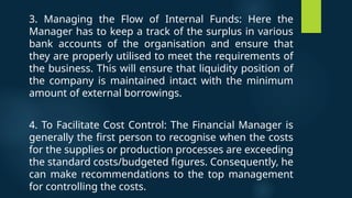 3. Managing the Flow of Internal Funds: Here the
Manager has to keep a track of the surplus in various
bank accounts of the organisation and ensure that
they are properly utilised to meet the requirements of
the business. This will ensure that liquidity position of
the company is maintained intact with the minimum
amount of external borrowings.
4. To Facilitate Cost Control: The Financial Manager is
generally the first person to recognise when the costs
for the supplies or production processes are exceeding
the standard costs/budgeted figures. Consequently, he
can make recommendations to the top management
for controlling the costs.
 