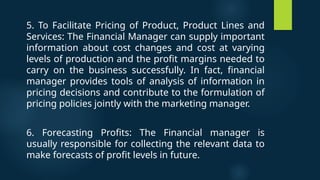 5. To Facilitate Pricing of Product, Product Lines and
Services: The Financial Manager can supply important
information about cost changes and cost at varying
levels of production and the profit margins needed to
carry on the business successfully. In fact, financial
manager provides tools of analysis of information in
pricing decisions and contribute to the formulation of
pricing policies jointly with the marketing manager.
6. Forecasting Profits: The Financial manager is
usually responsible for collecting the relevant data to
make forecasts of profit levels in future.
 