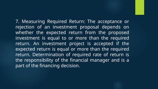 7. Measuring Required Return: The acceptance or
rejection of an investment proposal depends on
whether the expected return from the proposed
investment is equal to or more than the required
return. An investment project is accepted if the
expected return is equal or more than the required
return. Determination of required rate of return is
the responsibility of the financial manager and is a
part of the financing decision.
 