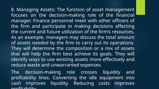 8. Managing Assets: The function of asset management
focuses on the decision-making role of the financial
manager. Finance personnel meet with other officers of
the firm and participate in making decisions affecting
the current and future utilization of the firm’s resources.
As an example, managers may discuss the total amount
of assets needed by the firm to carry out its operations.
They will determine the composition or a mix of assets
that will help the firm best achieve its goals. They will
identify ways to use existing assets more effectively and
reduce waste and unwarranted expenses.
The decision-making role crosses liquidity and
profitability lines. Converting the idle equipment into
cash improves liquidity. Reducing costs improves
 