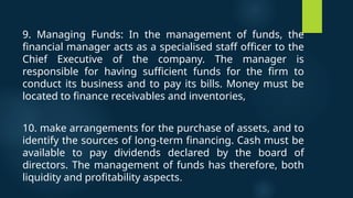 9. Managing Funds: In the management of funds, the
financial manager acts as a specialised staff officer to the
Chief Executive of the company. The manager is
responsible for having sufficient funds for the firm to
conduct its business and to pay its bills. Money must be
located to finance receivables and inventories,
10. make arrangements for the purchase of assets, and to
identify the sources of long-term financing. Cash must be
available to pay dividends declared by the board of
directors. The management of funds has therefore, both
liquidity and profitability aspects.
 