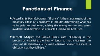 Functions of Finance
 According to Paul G. Hasings, “finance” is the management of the
monetary affairs of a company. It includes determining what has
to be paid for and when, raising the money on the best terms
available, and devoting the available funds to the best uses.
 Kenneth Midgley and Ronald Burns state: “Financing is the
process of organising the flow of funds so that a business can
carry out its objectives in the most efficient manner and meet its
obligations as they fall due.”
 