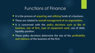 Functions of Finance
 It is the process of acquiring and utilizing funds of a business.
 These are related to overall management of an organization.
 It is concerned with the policy decisions such as like of
business, size of firm, type of equipment used, use of debt,
liquidity position.
 These policy decisions determine the size of the profitability
and riskiness of the business of the firm
 