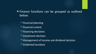  Finance functions can be grouped as outlined
below:
 Financial planning
 Financial control
 Financing decisions
 Investment decision
 Management of income and dividend decision
 Incidental functions
 