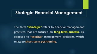 Strategic Financial Management
The term "strategic" refers to financial management
practices that are focused on long-term success, as
opposed to "tactical" management decisions, which
relate to short-term positioning.
 