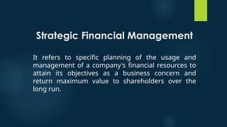 Strategic Financial Management
It refers to specific planning of the usage and
management of a company's financial resources to
attain its objectives as a business concern and
return maximum value to shareholders over the
long run.
 