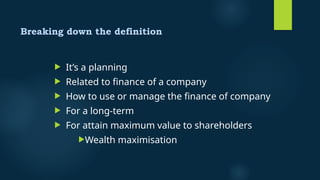 Breaking down the definition
 It’s a planning
 Related to finance of a company
 How to use or manage the finance of company
 For a long-term
 For attain maximum value to shareholders
Wealth maximisation
 