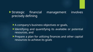  Strategic financial management involves
precisely defining
A company's business objectives or goals,
Identifying and quantifying its available or potential
resources, and
Prepare a plan for utilizing finances and other capital
resources to achieve its goals
 