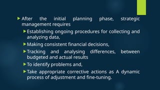  After the initial planning phase, strategic
management requires
Establishing ongoing procedures for collecting and
analyzing data,
Making consistent financial decisions,
Tracking and analysing differences, between
budgeted and actual results
To identify problems and,
Take appropriate corrective actions as A dynamic
process of adjustment and fine-tuning.
 