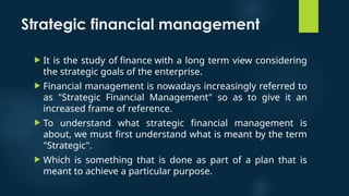 Strategic financial management
 It is the study of finance with a long term view considering
the strategic goals of the enterprise.
 Financial management is nowadays increasingly referred to
as "Strategic Financial Management" so as to give it an
increased frame of reference.
 To understand what strategic financial management is
about, we must first understand what is meant by the term
"Strategic".
 Which is something that is done as part of a plan that is
meant to achieve a particular purpose.
 