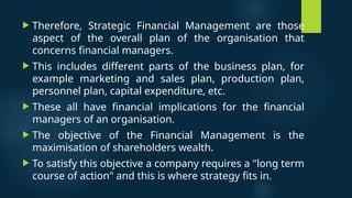  Therefore, Strategic Financial Management are those
aspect of the overall plan of the organisation that
concerns financial managers.
 This includes different parts of the business plan, for
example marketing and sales plan, production plan,
personnel plan, capital expenditure, etc.
 These all have financial implications for the financial
managers of an organisation.
 The objective of the Financial Management is the
maximisation of shareholders wealth.
 To satisfy this objective a company requires a "long term
course of action" and this is where strategy fits in.
 