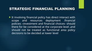 STRATEGIC FINANCIAL PLANNING
 It involving financial policy has direct interact with
scope and resources deployment .financial
policies –investment and financial choices- should
there for be considered at the corporate level ,and
should not be treated as functional area policy
decisions to be decided at lower level
 