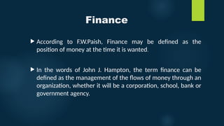 Finance
 According to F.W.Paish, Finance may be defined as the
position of money at the time it is wanted.
 In the words of John J. Hampton, the term finance can be
defined as the management of the flows of money through an
organization, whether it will be a corporation, school, bank or
government agency.
 