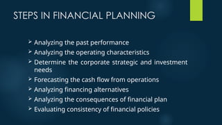 STEPS IN FINANCIAL PLANNING
 Analyzing the past performance
 Analyzing the operating characteristics
 Determine the corporate strategic and investment
needs
 Forecasting the cash flow from operations
 Analyzing financing alternatives
 Analyzing the consequences of financial plan
 Evaluating consistency of financial policies
 