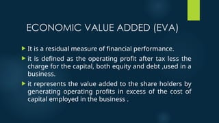 ECONOMIC VALUE ADDED (EVA)
 It is a residual measure of financial performance.
 it is defined as the operating profit after tax less the
charge for the capital, both equity and debt ,used in a
business.
 it represents the value added to the share holders by
generating operating profits in excess of the cost of
capital employed in the business .
 