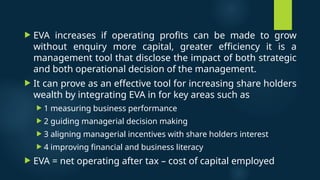  EVA increases if operating profits can be made to grow
without enquiry more capital, greater efficiency it is a
management tool that disclose the impact of both strategic
and both operational decision of the management.
 It can prove as an effective tool for increasing share holders
wealth by integrating EVA in for key areas such as
 1 measuring business performance
 2 guiding managerial decision making
 3 aligning managerial incentives with share holders interest
 4 improving financial and business literacy
 EVA = net operating after tax – cost of capital employed
 