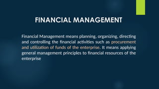 FINANCIAL MANAGEMENT
Financial Management means planning, organizing, directing
and controlling the financial activities such as procurement
and utilization of funds of the enterprise. It means applying
general management principles to financial resources of the
enterprise
 
